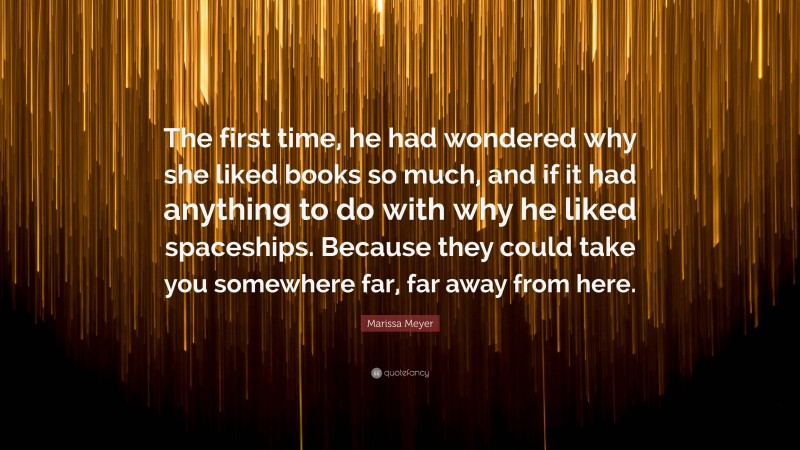 Marissa Meyer Quote: “The first time, he had wondered why she liked books so much, and if it had anything to do with why he liked spaceships. Because they could take you somewhere far, far away from here.”