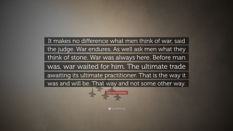 Cormac McCarthy Quote: “It makes no difference what men think of war, said the judge. War endures. As well ask men what they think of stone. War was always here. Before man was, war waited for him. The ultimate trade awaiting its ultimate practitioner. That is the way it was and will be. That way and not some other way.”