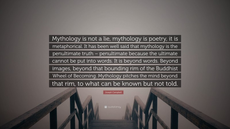 Joseph Campbell Quote: “Mythology is not a lie, mythology is poetry, it is metaphorical. It has been well said that mythology is the penultimate truth – penultimate because the ultimate cannot be put into words. It is beyond words. Beyond images, beyond that bounding rim of the Buddhist Wheel of Becoming. Mythology pitches the mind beyond that rim, to what can be known but not told.”