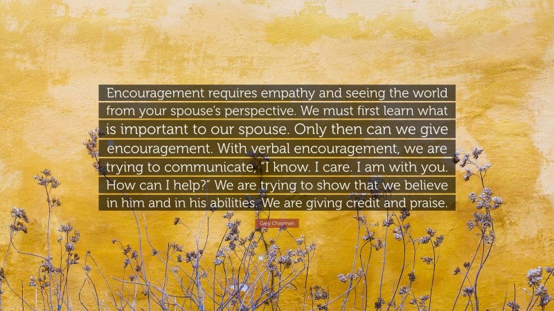 Gary Chapman Quote: “Encouragement requires empathy and seeing the world from your spouse’s perspective. We must first learn what is important to our spouse. Only then can we give encouragement. With verbal encouragement, we are trying to communicate, “I know. I care. I am with you. How can I help?” We are trying to show that we believe in him and in his abilities. We are giving credit and praise.”