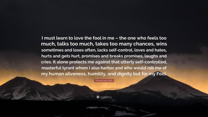 Theodore Isaac Rubin Quote: “I must learn to love the fool in me – the one who feels too much, talks too much, takes too many chances, wins sometimes and loses often, lacks self-control, loves and hates, hurts and gets hurt, promises and breaks promises, laughs and cries. It alone protects me against that utterly self-controlled, masterful tyrant whom I also harbor and who would rob me of my human aliveness, humility, and dignity but for my Fool.”