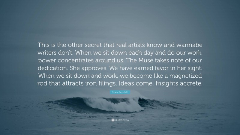 Steven Pressfield Quote: “This is the other secret that real artists know and wannabe writers don’t. When we sit down each day and do our work, power concentrates around us. The Muse takes note of our dedication. She approves. We have earned favor in her sight. When we sit down and work, we become like a magnetized rod that attracts iron filings. Ideas come. Insights accrete.”