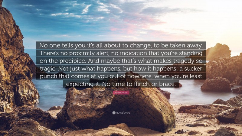 Blake Crouch Quote: “No one tells you it’s all about to change, to be taken away. There’s no proximity alert, no indication that you’re standing on the precipice. And maybe that’s what makes tragedy so tragic. Not just what happens, but how it happens: a sucker punch that comes at you out of nowhere, when you’re least expecting it. No time to flinch or brace.”