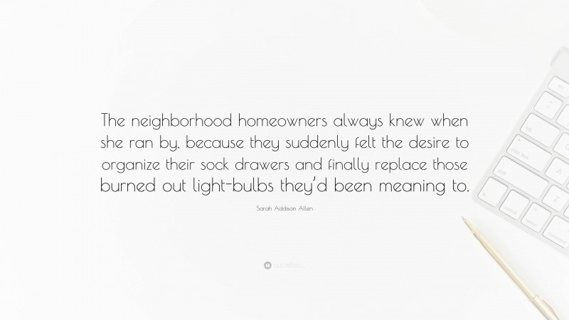 Sarah Addison Allen Quote: “The neighborhood homeowners always knew when she ran by, because they suddenly felt the desire to organize their sock drawers and finally replace those burned out light-bulbs they’d been meaning to.”