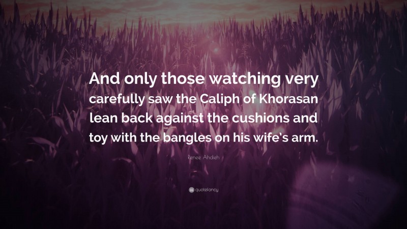 Renee Ahdieh Quote: “And only those watching very carefully saw the Caliph of Khorasan lean back against the cushions and toy with the bangles on his wife’s arm.”