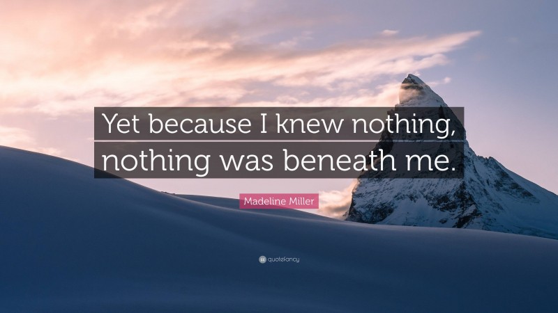 Madeline Miller Quote: “Yet because I knew nothing, nothing was beneath me.”