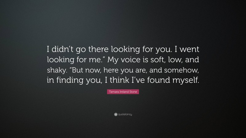 Tamara Ireland Stone Quote: “I didn’t go there looking for you. I went looking for me.” My voice is soft, low, and shaky. “But now, here you are, and somehow, in finding you, I think I’ve found myself.”