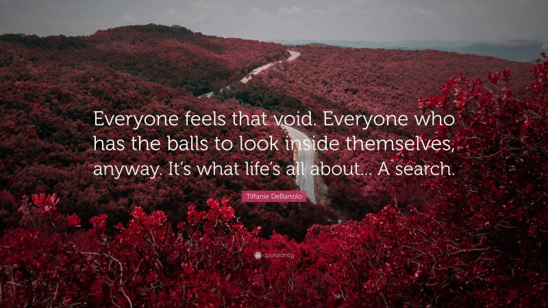 Tiffanie DeBartolo Quote: “Everyone feels that void. Everyone who has the balls to look inside themselves, anyway. It’s what life’s all about... A search.”