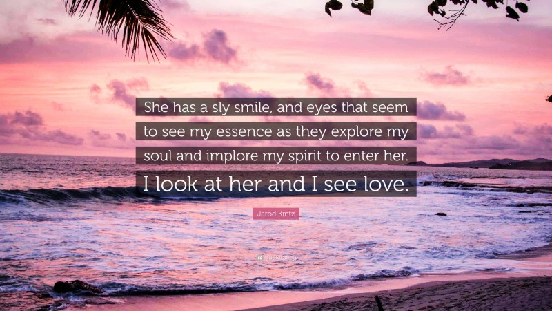 Jarod Kintz Quote: “She has a sly smile, and eyes that seem to see my essence as they explore my soul and implore my spirit to enter her. I look at her and I see love.”
