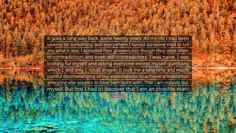 Ralph Ellison Quote: “It goes a long way back, some twenty years. All my life I had been looking for something, and everywhere I turned someone tried to tell me what it was. I accepted their answers too, though they were often in contradiction and even self-contradictory. I was naive. I was looking for myself and asking everyone except myself questions which I, and only I, could answer. It took me a long time and much painful boomeranging of my expectations to achieve a realization everyone else appears to have been born with: That I am nobody but myself. But first I had to discover that I am an invisible man!”