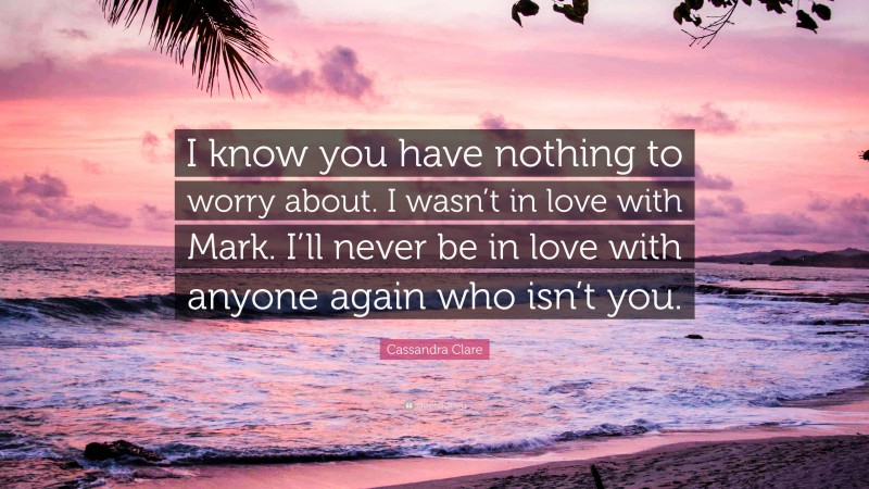 Cassandra Clare Quote: “I know you have nothing to worry about. I wasn’t in love with Mark. I’ll never be in love with anyone again who isn’t you.”