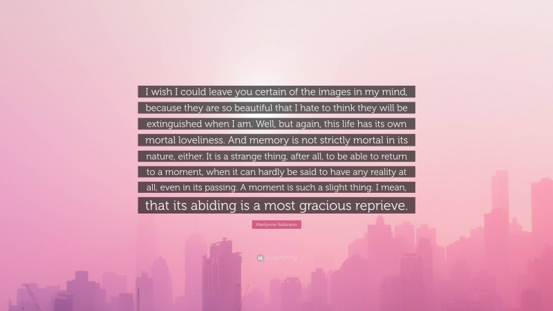 Marilynne Robinson Quote: “I wish I could leave you certain of the images in my mind, because they are so beautiful that I hate to think they will be extinguished when I am. Well, but again, this life has its own mortal loveliness. And memory is not strictly mortal in its nature, either. It is a strange thing, after all, to be able to return to a moment, when it can hardly be said to have any reality at all, even in its passing. A moment is such a slight thing. I mean, that its abiding is a most gracious reprieve.”