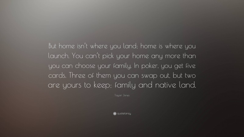 Tayari Jones Quote: “But home isn’t where you land; home is where you launch. You can’t pick your home any more than you can choose your family. In poker, you get five cards. Three of them you can swap out, but two are yours to keep: family and native land.”