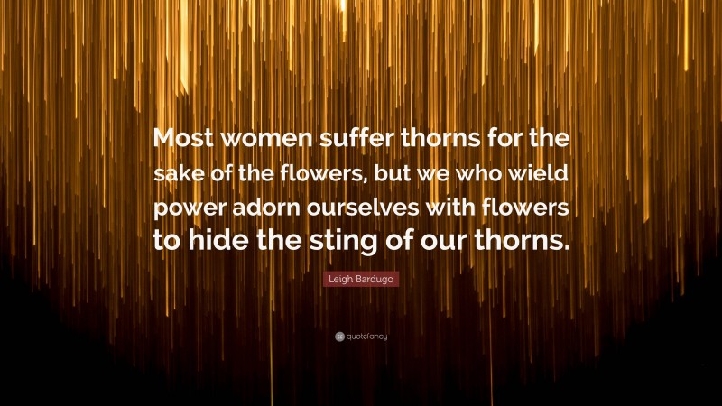 Leigh Bardugo Quote: “Most women suffer thorns for the sake of the flowers, but we who wield power adorn ourselves with flowers to hide the sting of our thorns.”