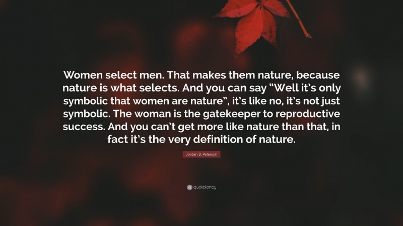 Jordan B. Peterson Quote: “Women select men. That makes them nature, because nature is what selects. And you can say “Well it’s only symbolic that women are nature”, it’s like no, it’s not just symbolic. The woman is the gatekeeper to reproductive success. And you can’t get more like nature than that, in fact it’s the very definition of nature.”