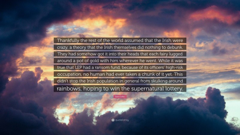 Eoin Colfer Quote: “Thankfully the rest of the world assumed that the Irish were crazy, a theory that the Irish themselves did nothing to debunk. They had somehow got it into their heads that each fairy lugged around a pot of gold with him wherever he went. While it was true that LEP had a ransom fund, because of its officers’ high-risk occupation, no human had ever taken a chunk of it yet. This didn’t stop the Irish population in general from skulking around rainbows, hoping to win the supernatural lottery.”