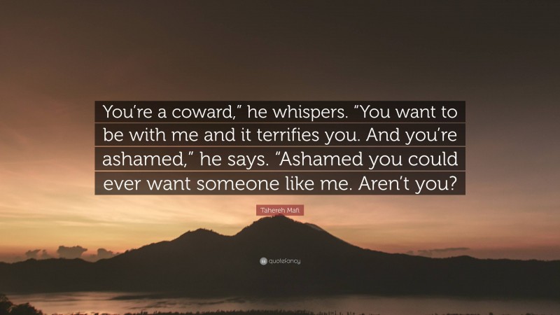 Tahereh Mafi Quote: “You’re a coward,” he whispers. “You want to be with me and it terrifies you. And you’re ashamed,” he says. “Ashamed you could ever want someone like me. Aren’t you?”