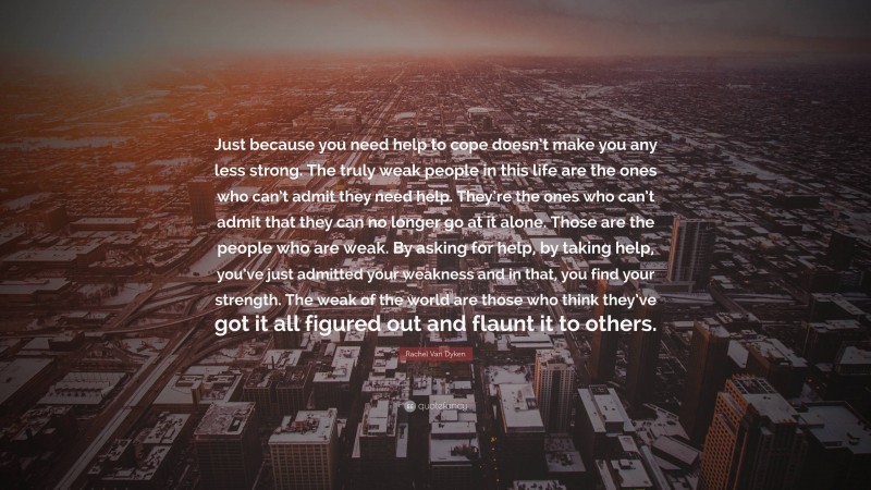 Rachel Van Dyken Quote: “Just because you need help to cope doesn’t make you any less strong. The truly weak people in this life are the ones who can’t admit they need help. They’re the ones who can’t admit that they can no longer go at it alone. Those are the people who are weak. By asking for help, by taking help, you’ve just admitted your weakness and in that, you find your strength. The weak of the world are those who think they’ve got it all figured out and flaunt it to others.”