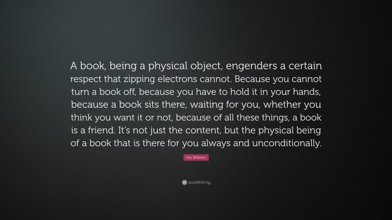 Mo Willems Quote: “A book, being a physical object, engenders a certain respect that zipping electrons cannot. Because you cannot turn a book off, because you have to hold it in your hands, because a book sits there, waiting for you, whether you think you want it or not, because of all these things, a book is a friend. It’s not just the content, but the physical being of a book that is there for you always and unconditionally.”