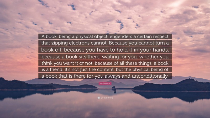 Mo Willems Quote: “A book, being a physical object, engenders a certain respect that zipping electrons cannot. Because you cannot turn a book off, because you have to hold it in your hands, because a book sits there, waiting for you, whether you think you want it or not, because of all these things, a book is a friend. It’s not just the content, but the physical being of a book that is there for you always and unconditionally.”