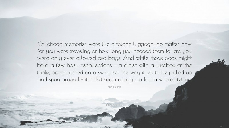 Jennifer E. Smith Quote: “Childhood memories were like airplane luggage; no matter how far you were traveling or how long you needed them to last, you were only ever allowed two bags. And while those bags might hold a few hazy recollections – a diner with a jukebox at the table, being pushed on a swing set, the way it felt to be picked up and spun around – it didn’t seem enough to last a whole lifetime.”