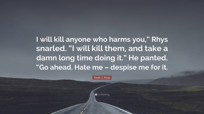 Sarah J. Maas Quote: “I will kill anyone who harms you,” Rhys snarled. “I will kill them, and take a damn long time doing it.” He panted. “Go ahead. Hate me – despise me for it.”