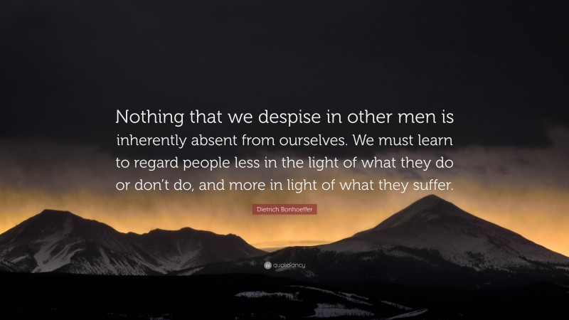 Dietrich Bonhoeffer Quote: “Nothing that we despise in other men is inherently absent from ourselves. We must learn to regard people less in the light of what they do or don’t do, and more in light of what they suffer.”