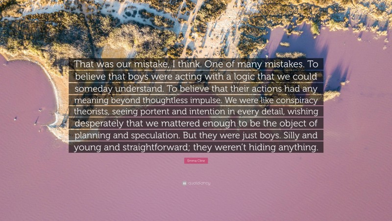 Emma Cline Quote: “That was our mistake, I think. One of many mistakes. To believe that boys were acting with a logic that we could someday understand. To believe that their actions had any meaning beyond thoughtless impulse. We were like conspiracy theorists, seeing portent and intention in every detail, wishing desperately that we mattered enough to be the object of planning and speculation. But they were just boys. Silly and young and straightforward; they weren’t hiding anything.”