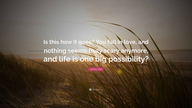 Jenny Han Quote: “Is this how it goes? You fall in love, and nothing seems truly scary anymore, and life is one big possibility?”