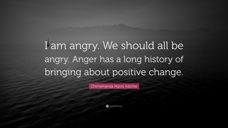 Chimamanda Ngozi Adichie Quote: “I am angry. We should all be angry. Anger has a long history of bringing about positive change.”