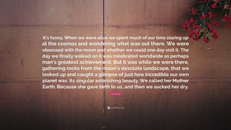 Jon Stewart Quote: “It’s funny. When we were alive we spent much of our time staring up at the cosmos and wondering what was out there. We were obsessed with the moon and whether we could one day visit it. The day we finally walked on it was celebrated worldwide as perhaps man’s greatest achievement. But it was while we were there, gathering rocks from the moon’s desolate landscape, that we looked up and caught a glimpse of just how incredible our own planet was. Its singular astonishing beauty. We called her Mother Earth. Because she gave birth to us, and then we sucked her dry.”