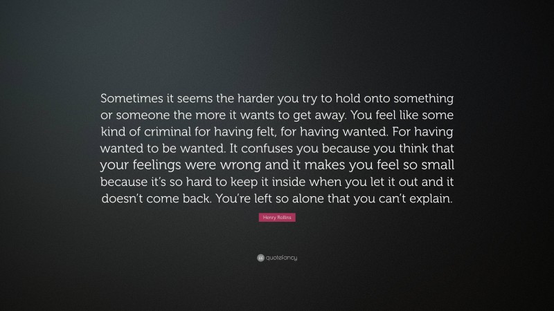 Henry Rollins Quote: “Sometimes it seems the harder you try to hold onto something or someone the more it wants to get away. You feel like some kind of criminal for having felt, for having wanted. For having wanted to be wanted. It confuses you because you think that your feelings were wrong and it makes you feel so small because it’s so hard to keep it inside when you let it out and it doesn’t come back. You’re left so alone that you can’t explain.”