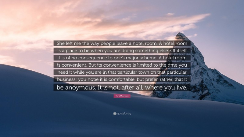 Toni Morrison Quote: “She left me the way people leave a hotel room. A hotel room is a place to be when you are doing something else. Of itself it is of no consequence to one’s major scheme. A hotel room is convenient. But its convenience is limited to the time you need it while you are in that particular town on that particular business; you hope it is comfortable, but prefer, rather, that it be anoymous. It is not, after all, where you live.”