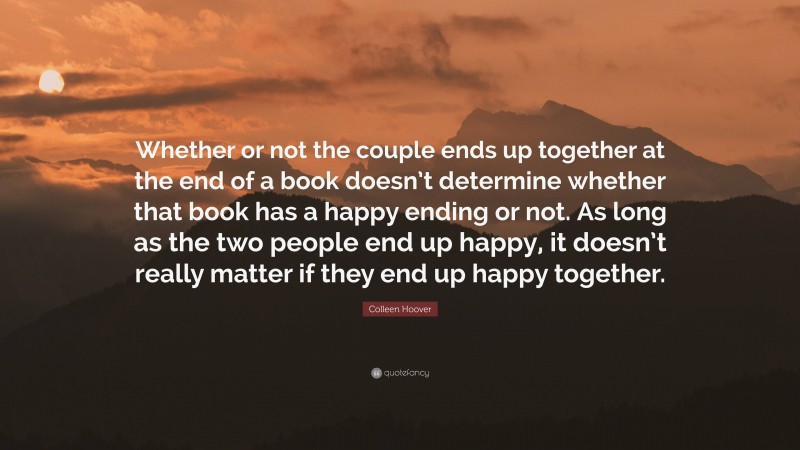 Colleen Hoover Quote: “Whether or not the couple ends up together at the end of a book doesn’t determine whether that book has a happy ending or not. As long as the two people end up happy, it doesn’t really matter if they end up happy together.”