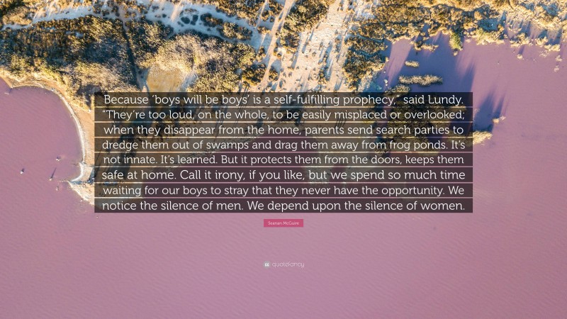 Seanan McGuire Quote: “Because ‘boys will be boys’ is a self-fulfilling prophecy,” said Lundy. “They’re too loud, on the whole, to be easily misplaced or overlooked; when they disappear from the home, parents send search parties to dredge them out of swamps and drag them away from frog ponds. It’s not innate. It’s learned. But it protects them from the doors, keeps them safe at home. Call it irony, if you like, but we spend so much time waiting for our boys to stray that they never have the opportunity. We notice the silence of men. We depend upon the silence of women.”