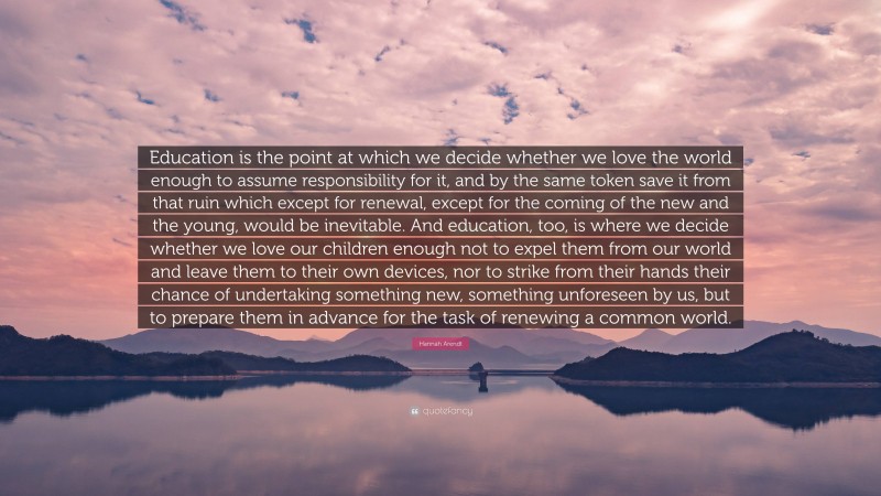 Hannah Arendt Quote: “Education is the point at which we decide whether we love the world enough to assume responsibility for it, and by the same token save it from that ruin which except for renewal, except for the coming of the new and the young, would be inevitable. And education, too, is where we decide whether we love our children enough not to expel them from our world and leave them to their own devices, nor to strike from their hands their chance of undertaking something new, something unforeseen by us, but to prepare them in advance for the task of renewing a common world.”