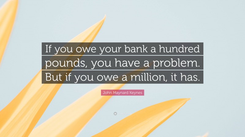John Maynard Keynes Quote: “If you owe your bank a hundred pounds, you have a problem. But if you owe a million, it has.”