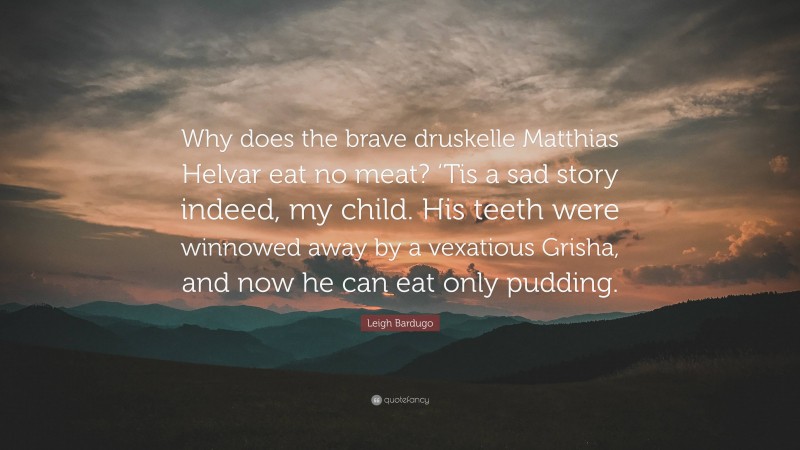 Leigh Bardugo Quote: “Why does the brave druskelle Matthias Helvar eat no meat? ‘Tis a sad story indeed, my child. His teeth were winnowed away by a vexatious Grisha, and now he can eat only pudding.”