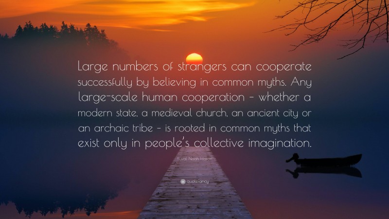 Yuval Noah Harari Quote: “Large numbers of strangers can cooperate successfully by believing in common myths. Any large-scale human cooperation – whether a modern state, a medieval church, an ancient city or an archaic tribe – is rooted in common myths that exist only in people’s collective imagination.”