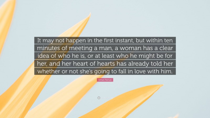 Orhan Pamuk Quote: “It may not happen in the first instant, but within ten minutes of meeting a man, a woman has a clear idea of who he is, or at least who he might be for her, and her heart of hearts has already told her whether or not she’s going to fall in love with him.”