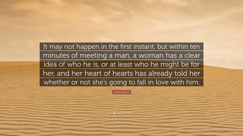 Orhan Pamuk Quote: “It may not happen in the first instant, but within ten minutes of meeting a man, a woman has a clear idea of who he is, or at least who he might be for her, and her heart of hearts has already told her whether or not she’s going to fall in love with him.”