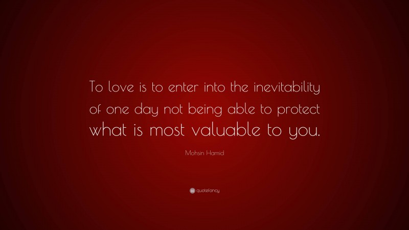 Mohsin Hamid Quote: “To love is to enter into the inevitability of one day not being able to protect what is most valuable to you.”