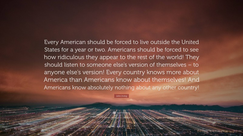 John Irving Quote: “Every American should be forced to live outside the United States for a year or two. Americans should be forced to see how ridiculous they appear to the rest of the world! They should listen to someone else’s version of themselves – to anyone else’s version! Every country knows more about America than Americans know about themselves! And Americans know absolutely nothing about any other country!”