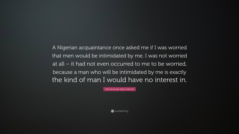 Chimamanda Ngozi Adichie Quote: “A Nigerian acquaintance once asked me if I was worried that men would be intimidated by me. I was not worried at all – it had not even occurred to me to be worried, because a man who will be intimidated by me is exactly the kind of man I would have no interest in.”