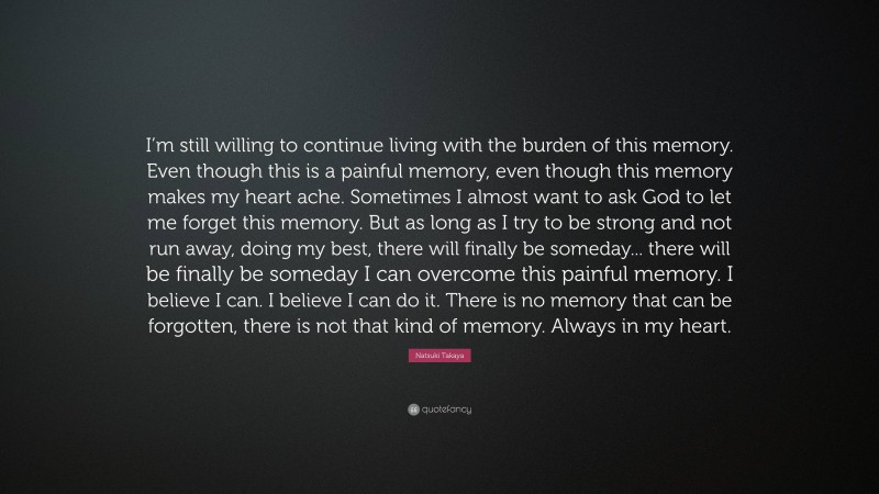 Natsuki Takaya Quote: “I’m still willing to continue living with the burden of this memory. Even though this is a painful memory, even though this memory makes my heart ache. Sometimes I almost want to ask God to let me forget this memory. But as long as I try to be strong and not run away, doing my best, there will finally be someday... there will be finally be someday I can overcome this painful memory. I believe I can. I believe I can do it. There is no memory that can be forgotten, there is not that kind of memory. Always in my heart.”