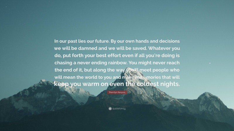 Sherrilyn Kenyon Quote: “In our past lies our future. By our own hands and decisions we will be damned and we will be saved. Whatever you do, put forth your best effort even if all you’re doing is chasing a never ending rainbow. You might never reach the end of it, but along the way you’ll meet people who will mean the world to you and make me... mories that will keep you warm on even the coldest nights.”