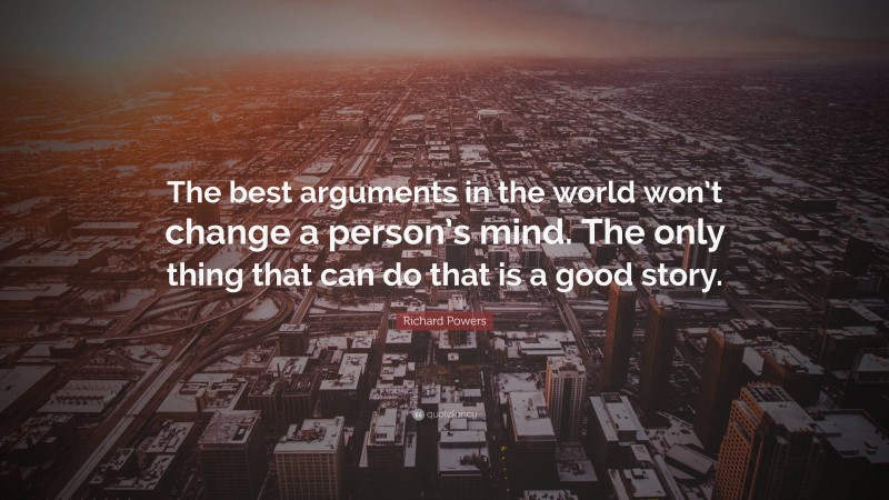 Richard Powers Quote: “The best arguments in the world won’t change a person’s mind. The only thing that can do that is a good story.”