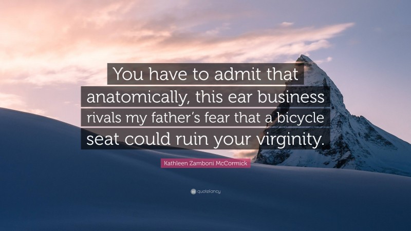 Kathleen Zamboni McCormick Quote: “You have to admit that anatomically, this ear business rivals my father’s fear that a bicycle seat could ruin your virginity.”