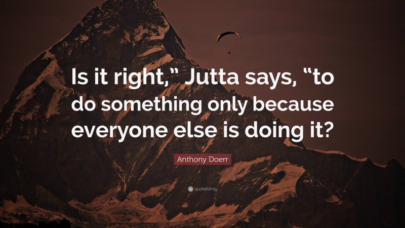 Anthony Doerr Quote: “Is it right,” Jutta says, “to do something only because everyone else is doing it?”