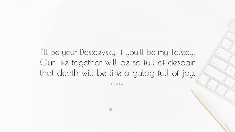 Jarod Kintz Quote: “I’ll be your Dostoevsky, if you’ll be my Tolstoy. Our life together will be so full of despair that death will be like a gulag full of joy.”